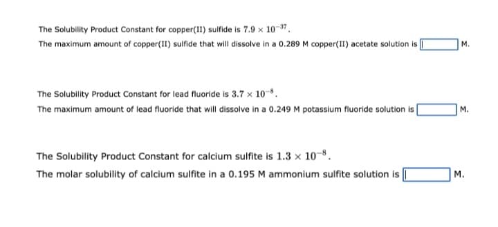 The Solubility Product Constant for copper(II) sulfide is 7.9 x 10-37.
The maximum amount of copper(II) sulfide that will dissolve in a 0.289 M copper(II) acetate solution is
The Solubility Product Constant for lead fluoride is 3.7 x 10-8.
The maximum amount of lead fluoride that will dissolve in a 0.249 M potassium fluoride solution is
The Solubility Product Constant for calcium sulfite is 1.3 x 10-8.
The molar solubility of calcium sulfite in a 0.195 M ammonium sulfite solution is
M.
M.
M.