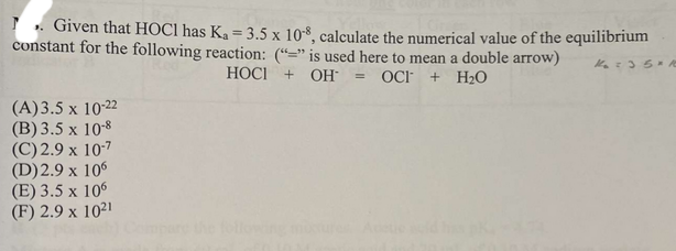 . Given that HOC1 has K₁ = 3.5 x 10-8, calculate the numerical value of the equilibrium
constant for the following reaction: ("" is used here to mean a double arrow)
K₂=35* /c
HOCI + OH = OCI + H₂O
(A)3.5 x 10-22
(B) 3.5 x 10-8
(C) 2.9 x 10-7
(D) 2.9 x 106
(E) 3.5 x 106
(F) 2.9 x 1021