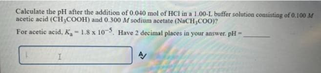 Calculate the pH after the addition of 0.040 mol of HCl in a 1.00-L buffer solution consisting of 0.100 M
acetic acid (CH3COOH) and 0.300 M sodium acetate (NaCH3COO)?
For acetic acid, K₁ - 1.8 x 10-5. Have 2 decimal places in your answer. pH =
Je
I
A/
