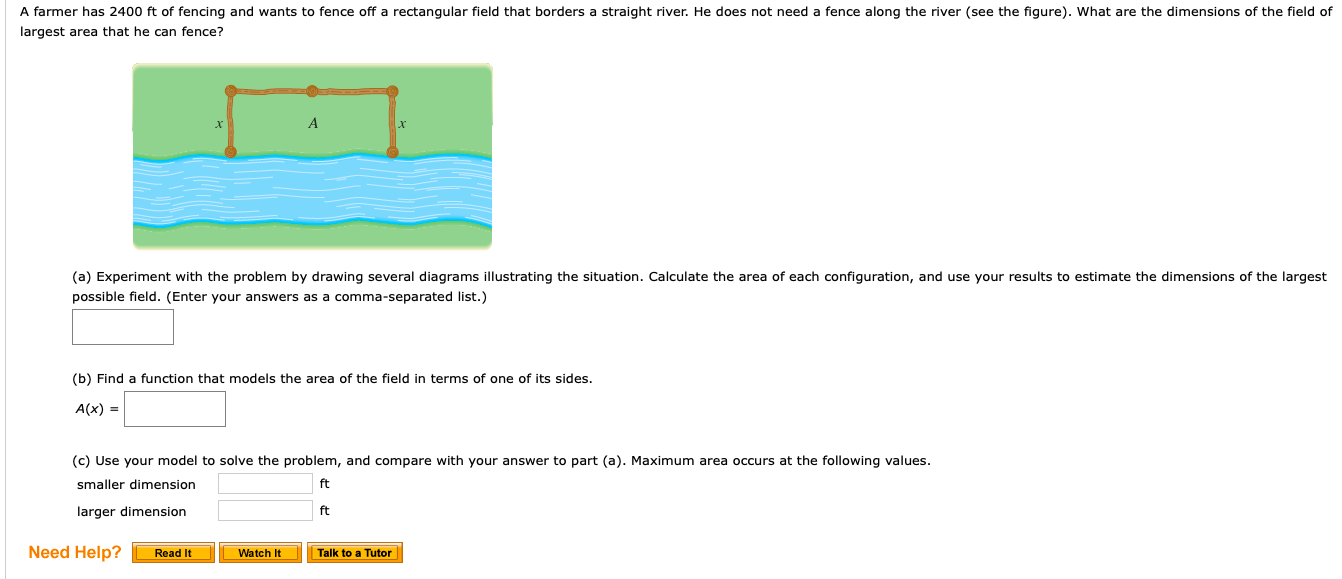 A farmer has 2400 ft of fencing and wants to fence off a rectangular field that borders a straight river. He does not need a fence along the river (see the figure). What are the dimensions of the field of
largest area that he can fence?
A
(a) Experiment with the problem by drawing several diagrams illustrating the situation. Calculate the area of each configuration, and use your results to estimate the dimensions of the largest
possible field. (Enter your answers as a comma-separated list.)
(b) Find a function that models the area of the field in terms of one of its sides.
A(x)
(c) Use your model to solve the problem, and compare with your answer to part (a). Maximum area occurs at the following values.
ft
smaller dimension
larger dimension
ft
Need Help?
Read It
Watch It
Talk to a Tutor
