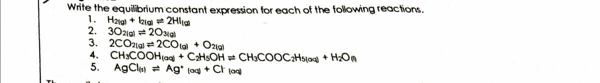 Write the equilibrium constant expression for each of the following reactions.
1. H2ig) + kia = 2Hlig
2. 30219) 2031g)
3. 2CO2(g) = 2COtg) + Ozlg)
4. CH3COOH(ag) + C2HSOH = CH3COOC2Hslog) + H2Om
5. AgCl) Ag* (aq + Ct (aq}
