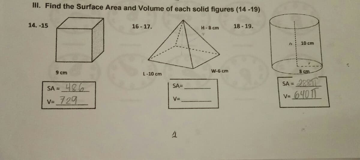 III. Find the Surface Area and Volume of each solid figures (14-19)
14. -15
16- 17.
H-8 cm
18 - 19.
10 cm
9 cm
L-10 cm
W-6 cm
8 cm
2881
6401T
SA =
SA=
SA =
V=
VD
V= 729
