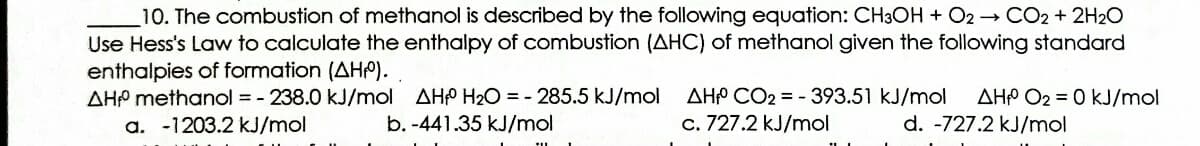 10. The combustion of methanol is described by the following equation: CH3OH + O2 → CO2 + 2H2O
Use Hess's Law to calculate the enthalpy of combustion (AHC) of methanol given the following standard
enthalpies of formation (AHP).
AHP methanol = - 238.0 kJ/mol AHP H2O = - 285.5 kJ/mol
AHP CO2 = - 393.51 kJ/mol
AHP O2 = 0 kJ/mol
a. -1203.2 kJ/mol
b. -441.35 kJ/mol
c. 727.2 kJ/mol
d. -727.2 kJ/mol
