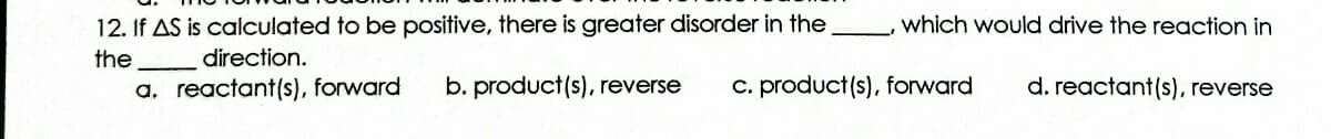 12. If AS is calculated to be positive, there is greater disorder in the
which would drive the reaction in
the
direction.
a, reactant(s), forward
b. product(s), reverse
C. product(s), forward
d. reactant(s), reverse
