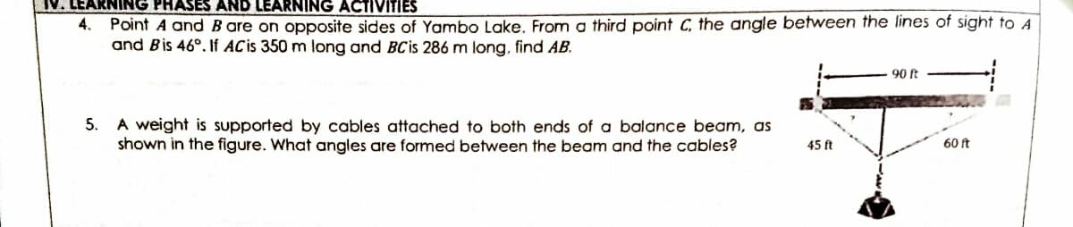 V. LEARNING PHASES AND LEARNING ACTIVITIES
Point A andB are on opposite sides of Yambo Lake. From a third point C, the angle between the lines of sight to A
and Bis 46°. If ACis 350 m long and BCis 286 m long, find AB.
4.
90 t
A weight is supported by cables attached to both ends of a balance beam, as
shown in the figure. What angles are formed between the beam and the cables?
5.
45 ft
60 ft
