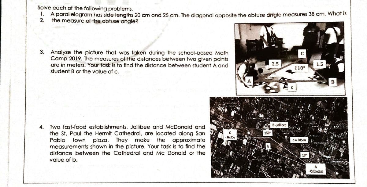 Solve each of the following problems.
1.
A parallelogram has side tengths 20 cm and 25 cm. The diagonal opposite the obtuse angle measures 38 cm. What is
2.
the measure of the obtuse angle?
3. Analyze the picture that was taken during the school-based Math
Camp 2019. The measures of the distances between two given points
are in meters. Your task is to find the distance between student A and
student B or the value of c.
2.5
1.5
110°
A
B
B. Jollibee
Two fast-food establishments, Jollibee and McDonald and
the St. Paul the Hermit Cathedral, are located along San
Pablo
4.
150
unty
- Mc Do
town
plaza. They make
the approximate
c= 205 m
measurements shown in the picture. Your task is to find the
distance between the Cathedral and Mc Donald or the
value of b.
10°
se Sa Fa
A
Cathedral

