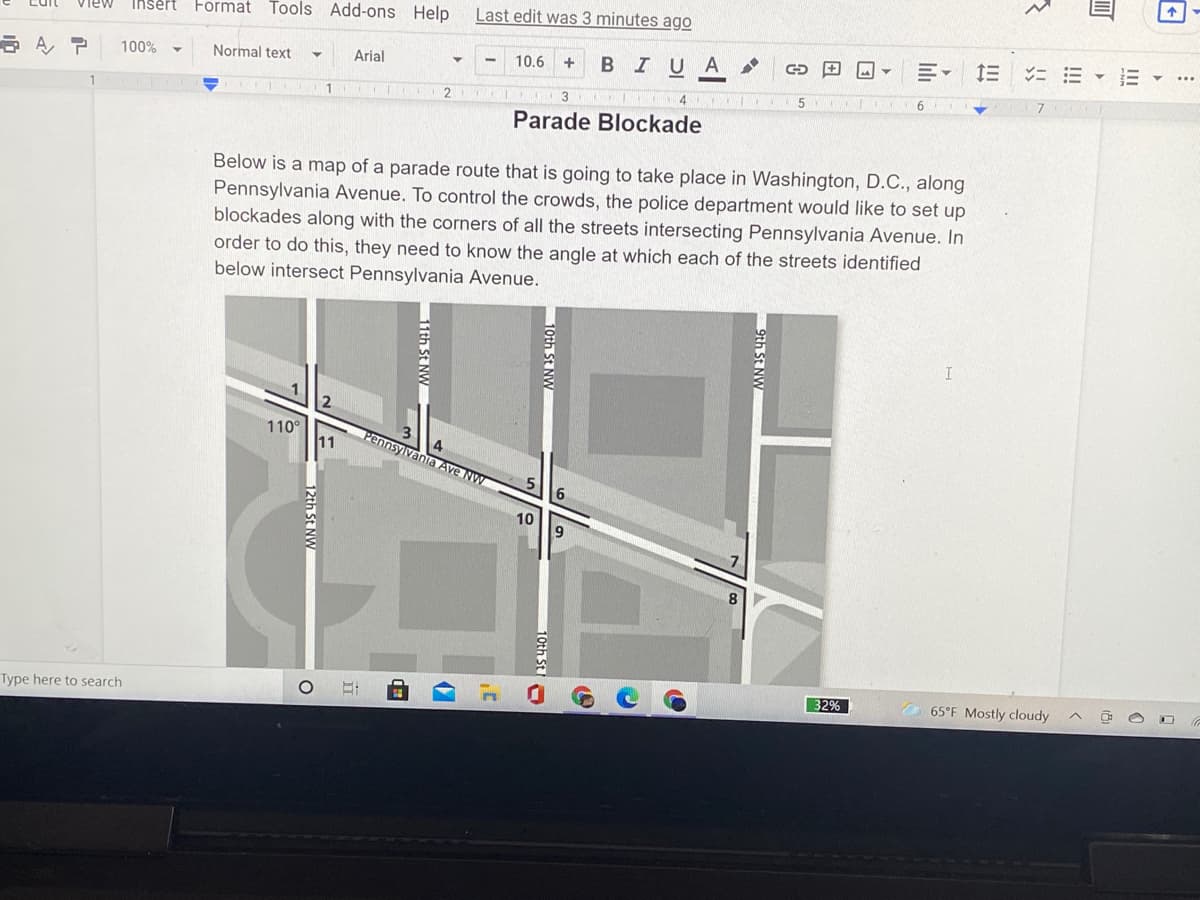 Insert Format Tools Add-ons Help
Last edit was 3 minutes ago
= E - E
10.6
BIUA
100%
Normal text
Arial
3
5
Parade Blockade
Below is a map of a parade route that is going to take place in Washington, D.C., along
Pennsylvania Avenue. To control the crowds, the police department would like to set up
blockades along with the corners of all the streets intersecting Pennsylvania Avenue. In
order to do this, they need to know the angle at which each of the streets identified
below intersect Pennsylvania Avenue.
110°
11
Pennsylvania Ave NW
10
32%
O 65°F Mostly cloudy
Type here to search
9th St N
10th StN
11th SE NW
12th StN
