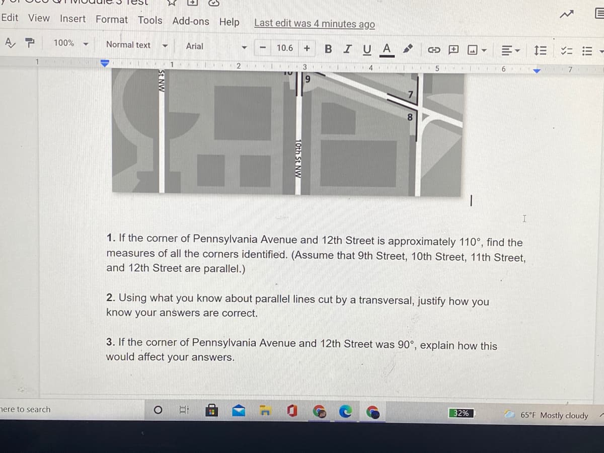 Edit View Insert Format Tools Add-ons Help
Last edit was 4 minutes ago
A, P
100%
Normal text
Arial
10.6
BIUA
2
1. If the corner of Pennsylvania Avenue and 12th Street is approximately 110°, find the
measures of all the corners identified. (Assume that 9th Street, 10th Street, 11th Street,
and 12th Street are parallel.)
2. Using what you know about parallel lines cut by a transversal, justify how you
know your answers are correct.
3. If the corner of Pennsylvania Avenue and 12th Street was 90°, explain how this
would affect your answers.
nere to search
32%
O 65°F Mostly cloudy
!!!
ト
th St NV
