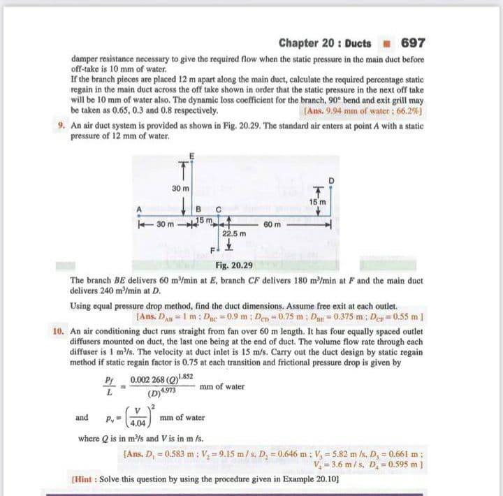 Chapter 20 : Ducts 697
damper resistance necessary to give the required flow when the static pressure in the main duct before
off-take is 10 mm of water.
If the branch pieces are placed 12 m apart along the main duct, calculate the required percentage static
regain in the main duct across the off take shown in order that the static pressure in the next off take
will be 10 mm of water also. The dynamic loss coefficient for the branch, 90° bend and exit grill may
be taken as 0.65, 0.3 and 0.8 respectively.
(Ans. 9.94 mm of water; 66.2%)
9. An air duct system is provided as shown in Fig. 20.29. The standard air enters at point A with a static
pressure of 12 mm of water.
30 m
15 m
15 m.
30 m
60 m
22.5 m
Fig. 20.29
The branch BE delivers 60 m/min at E, branch CF delivers 180 m'Imin at F and the main duct
delivers 240 m'/min at D.
Using equal pressure drop method, find the duct dimensions. Assume free exit at each outlet.
[Ans. Dan = 1 m; Duc = 0.9 m: Den = 0.75 m; Dag = 0.375 m; De =0.55 m]
10. An air conditioning duct runs straight from fan over 60 m length. It has four equally spaced outlet
diffusers mounted on duct, the last one being at the end of duct. The volume flow rate through each
diffuser is 1 m'/s. The velocity at duct inlet is 15 m/s. Carry out the duct design by static regain
method if static regain factor is 0.75 at each transition and frictional pressure drop is given by
P 0.002 268 (Q)y.852
(D)4973
mm of water
V
P, =
and
mm of water
4.04
where Q is in m'/s and V is in m /s.
[Ans. D, = 0.583 m ; V = 9.15 m/ s, D, = 0.646 m: V, = 5.82 m /s, D, = 0.661 m;
V = 3.6 m/ s, D. -0.595 m ]
[Hint : Solve this question by using the procedure given in Example 20.10]
