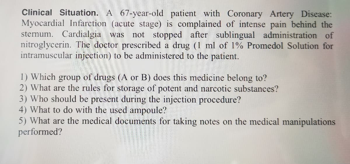 Clinical Situation. A 67-year-old patient with Coronary Artery Disease:
Myocardial Infarction (acute stage) is complained of intense pain behind the
sternum. Cardialgia was
nitroglycerin. The doctor prescribed a drug (1 ml of 1% Promedol Solution for
intramuscular injection) to be administered to the patient.
not stopped after sublingual administration of
1) Which group of drugs (A or B) does this medicine belong to?
2) What are the rules for storage of potent and narcotic substances?
3) Who should be present during the injection procedure?
4) What to do with the used ampoule?
5) What are the medical documents for taking notes on the medical manipulations
performed?
