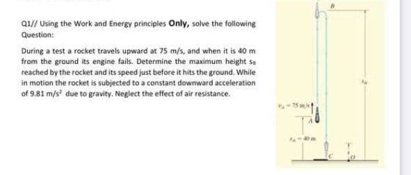 Q1// Using the Work and Energy principles Only, solve the following
Question:
During a test a rocket travels upward at 75 m/s, and when it is 40m
from the ground its engine fails. Determine the maximum height se
reached by the rocket and its speed just before it hits the ground. While
in motion the rocket is subjected to a constant downward acceleration
of 9.81 m/s due to gravity. Neglect the effect of air resistance.
-75 ms
