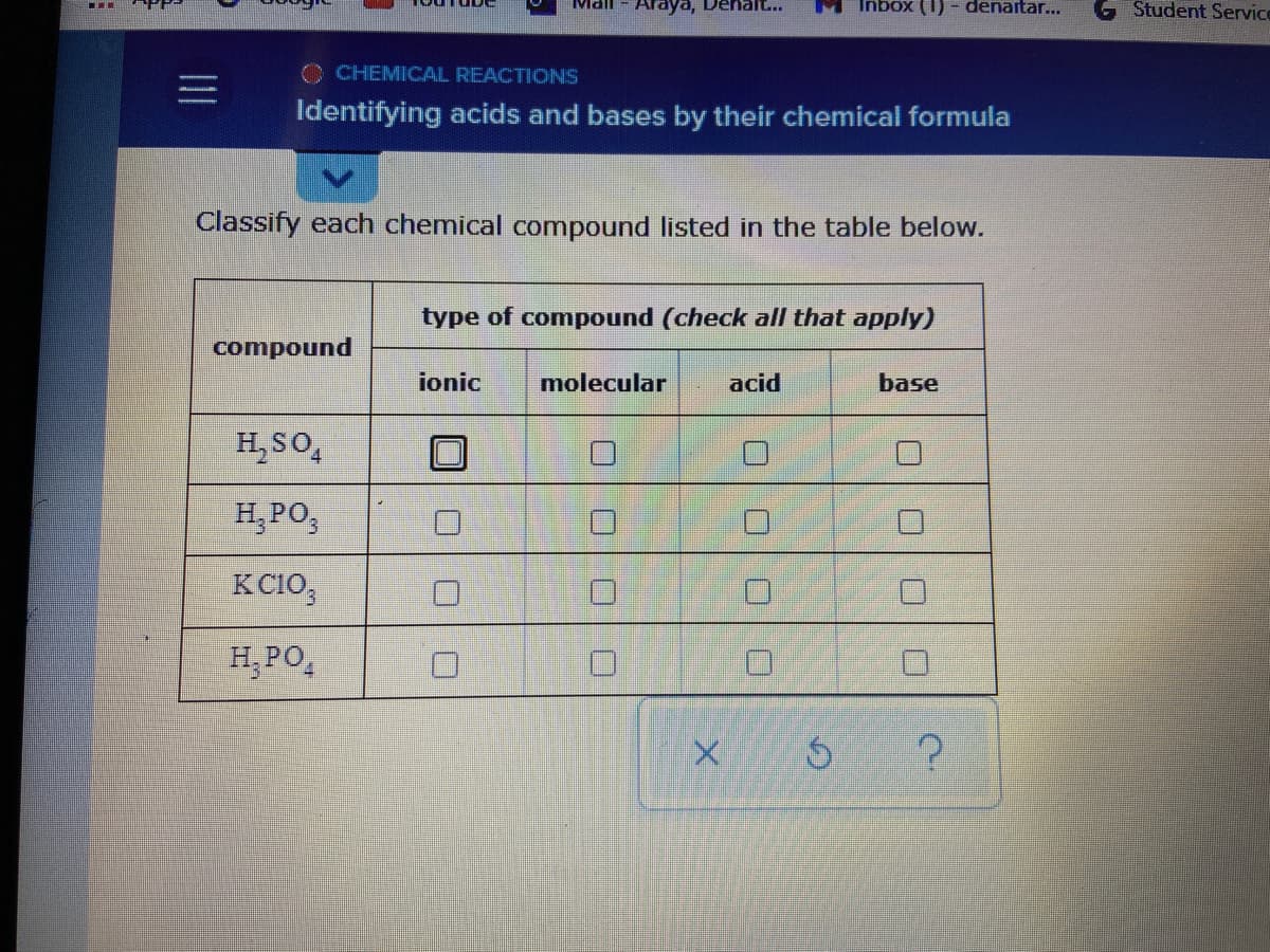 Araya, Denalt...
Inbox (1) - denaitar...
Student Service
Mall
O CHEMICAL REACTIONS
Identifying acids and bases by their chemical formula
Classify each chemical compound listed in the table below.
type of compound (check all that apply)
compound
ionic
molecular
acid
base
H, SO,
H,PO,
KC10,
H,PO,
II
