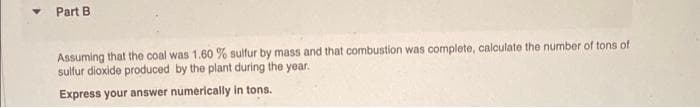 Part B.
Assuming that the coal was 1.60 % sulfur by mass and that combustion was complete, calculate the number of tons of
sulfur dioxide produced by the plant during the year.
Express your answer numerically in tons.
