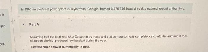 it it
gen,
gen,
In 1986 an electrical power plant in Taylorsville, Georgia, burned 8,376,726 tons of coal, a national record at that time.
Part A
Assuming that the coal was 86.2 % carbon by mass and that combustion was complete, calculate the number of tons
of carbon dioxide produced by the plant during the year.
Express your answer numerically in tons.