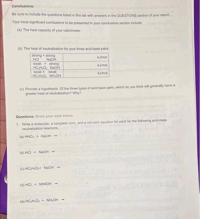 Conclusions:
Be sure to include the questions listed in this lab with answers in the QUESTIONS section of your report.
Your most significant conclusions to be presented in your conclusions section include:
(a) The heat capacity of your calorimeter
(b) The heat of neutralization for your three acid-base pairs:
strong + strong
NaOH
HCI
weak strong
HC₂H3O₂ NaOH
weak + weak
HCH3O, NHỊCH
(c) Provide a hypothesis. Of the three types of acid base pairs, which do you think will generally have a
greater heat of neutralization? Why?
(b) HCI+ NaOH
Questions: Show your work below.
1. Write a molecular, a complete ionic, and a net ionic equation for each for the following acid-base
neutralization reactions.
(a) HNO₂ + NaOH
(c) HC₂H₂O₂+ NaOH -
kJ/mol
(d) HCI + NH4OH →
kJ/mol
kJ/mol
(0) H₂H₂0²
(e) HC,H,O2 + NHỊCH mà