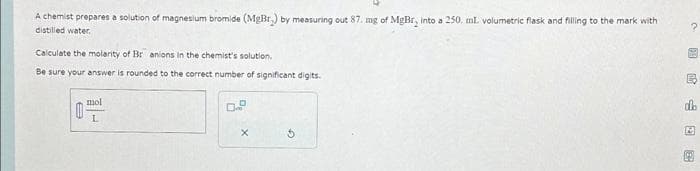 A chemist prepares a solution of magnesium bromide (MgBr.) by measuring out 87. mg of MgBr, into a 250. ml. volumetric flask and filling to the mark with
distilled water.
Calculate the molarity of Br anions in the chemist's solution.
Be sure your answer is rounded to the correct number of significant digits.
0
mol
L
X
5
图民山口3
dh
12