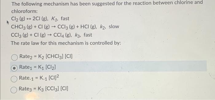 The following mechanism has been suggested for the reaction between chlorine and
chloroform:
Cl₂ (g) + 2Cl (g), K₁, fast
CHCl3 (g) + Cl (g) → CCl3 (g) + HCI (g), k₂, slow
CC13 (8) + Cl (g) → CCl4 (g), k3, fast
The rate law for this mechanism is controlled by:
O Rate2 = K₂ [CHCl3] [CI]
Rate₁ K₁ [Cl₂]
=
Rate.1 = K.1 [CI]2²
Rate3 K3 [CCI3] [CI]
=