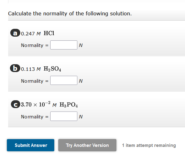 Calculate the normality of the following solution.
a 0.247 M HCl
Normality =
b0.113 M H₂SO4
Normality
=
C3.70 x 10-2 M H3PO4
Normality=
=
Submit Answer
N
N
N
Try Another Version
1 item attempt remaining