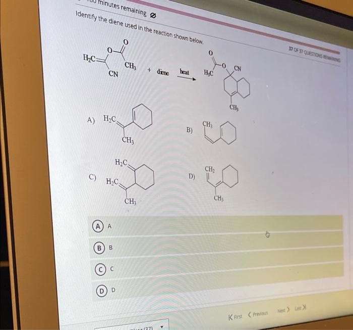 minutes remaining
Identify the diene used in the reaction shown below.
H₂C=
CH3
CN
A) H₂C
C)
H₂C
A
B B
H₂C
CH₂
D
CH3
+ diene
aller (37)
heat
B)
D)
H₂C
CH₂
CN
CH₂
CH₂
30
CH₂
37 OF 37 QUESTIONS REWING
KFirst Previous Next>>