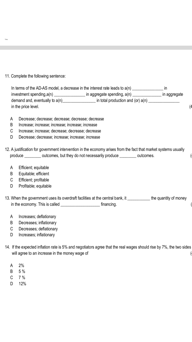 11. Complete the following sentence:
In terms of the AD-AS model, a decrease in the interest rate leads to a(n)
investment spending,a(n)
demand and, eventually to a(n)_
in the price level.
in
in aggregate spending, a(n)
in total production and (or) a(n).
in aggregate
(4
A
Decrease; decrease; decrease; decrease; decrease
Increase; increase; increase; increase; increase
В
C
Increase; increase; decrease; decrease; decrease
Decrease; decrease; increase; increase; increase
12. A justification for government intervention in the economy arises from the fact that market systems usually
produce
outcomes, but they do not necessarily produce .
outcomes.
(-
Efficient; equitable
Equitable; efficient
Efficient; profitable
Profitable; equitable
A
В
C
the quantity of money
13. When the government uses its overdraft facilities at the central bank, it
in the economy. This is called
financing.
Increases; deflationary
Decreases; inflationary
Decreases; deflationary
Increases; inflationary
A
В
C
D
14. If the expected inflation rate is 5% and negotiators agree that the real wages should rise by 7%, the two sides
will agree to an increase in the money wage of
(-
A
2%
B
5 %
C 7%
D
12%
