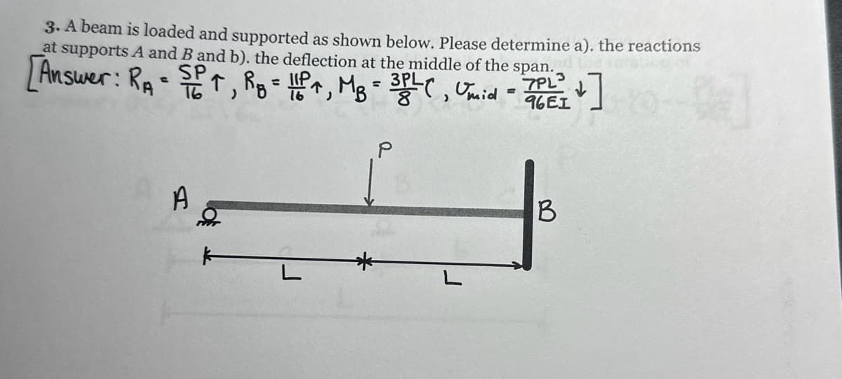 3. A beam is loaded and supported as shown below. Please determine a). the reactions
at supports A and B and b). the deflection at the middle of the span.
[Answer: RA-SP, R₂ = 11P4, MB = 3PLC, Umid - TOEI
P
7PL
96E1
]
A
B