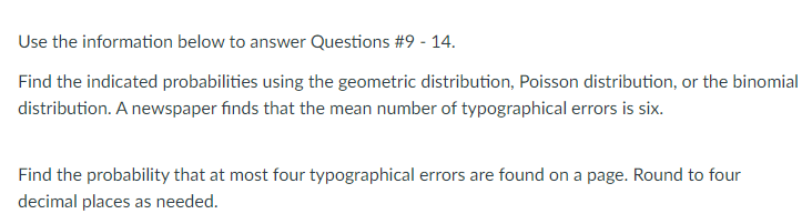 Use the information below to answer Questions #9 - 14.
Find the indicated probabilities using the geometric distribution, Poisson distribution, or the binomial
distribution. A newspaper finds that the mean number of typographical errors is six.
Find the probability that at most four typographical errors are found on a page. Round to four
decimal places as needed.
