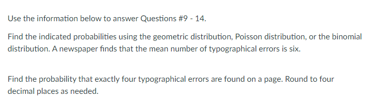 Use the information below to answer Questions #9 - 14.
Find the indicated probabilities using the geometric distribution, Poisson distribution, or the binomial
distribution. A newspaper finds that the mean number of typographical errors is six.
Find the probability that exactly four typographical errors are found on a page. Round to four
decimal places as needed.
