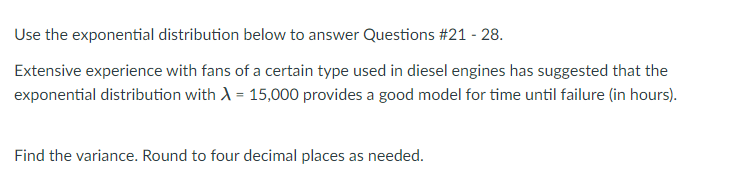 Use the exponential distribution below to answer Questions #21 - 28.
Extensive experience with fans of a certain type used in diesel engines has suggested that the
exponential distribution with A = 15,000 provides a good model for time until failure (in hours).
Find the variance. Round to four decimal places as needed.
