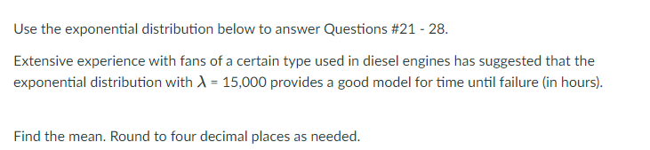 Use the exponential distribution below to answer Questions #21 - 28.
Extensive experience with fans of a certain type used in diesel engines has suggested that the
exponential distribution with A = 15,000 provides a good model for time until failure (in hours).
Find the mean. Round to four decimal places as needed.
