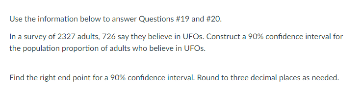 Use the information below to answer Questions #19 and #20.
In a survey of 2327 adults, 726 say they believe in UFOS. Construct a 90% confidence interval for
the population proportion of adults who believe in UFOS.
Find the right end point for a 90% confidence interval. Round to three decimal places as needed.
