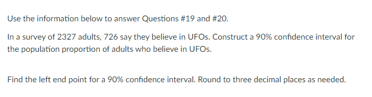 Use the information below to answer Questions #19 and #20.
In a survey of 2327 adults, 726 say they believe in UFOS. Construct a 90% confidence interval for
the population proportion of adults who believe in UFOS.
Find the left end point for a 90% confidence interval. Round to three decimal places as needed.
