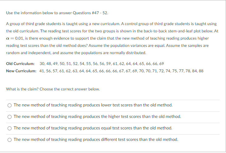 Use the information below to answer Questions #47 - 52.
A group of third grade students is taught using a new curriculum. A control group of third grade students is taught using
the old curriculum. The reading test scores for the two groups is shown in the back-to-back stem-and-leaf plot below. At
a = 0.01, is there enough evidence to support the claim that the new method of teaching reading produces higher
reading test scores than the old method does? Assume the population variances are equal. Assume the samples are
random and independent, and assume the populations are normally distributed.
Old Curriculum: 30, 48, 49, 50, 51, 52, 54, 55, 56, 56, 59, 61, 62, 64, 64, 65, 66, 66, 69
New Curriculum: 41, 56, 57, 61, 62, 63, 64, 64, 65, 66, 66, 66, 67, 67, 69, 70, 70, 71, 72, 74, 75, 77, 78, 84, 88
What is the claim? Choose the correct answer below.
The new method of teaching reading produces lower test scores than the old method.
The new method of teaching reading produces the higher test scores than the old method.
O The new method of teaching reading produces equal test scores than the old method.
O The new method of teaching reading produces different test scores than the old method.
