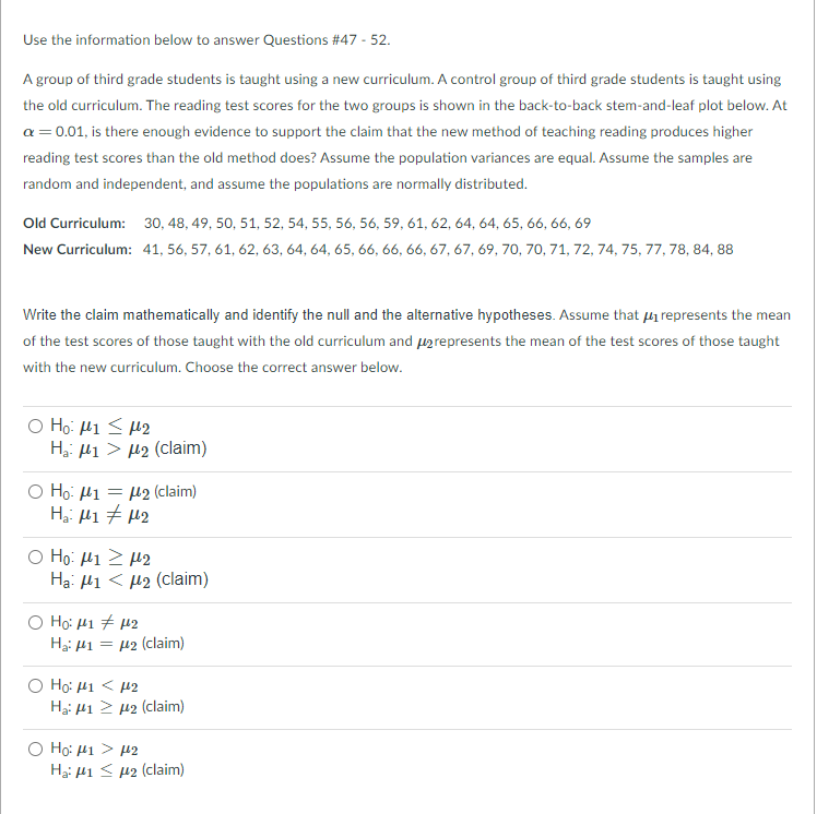 Use the information below to answer Questions #47 - 52.
A group of third grade students is taught using a new curriculum. A control group of third grade students is taught using
the old curriculum. The reading test scores for the two groups is shown in the back-to-back stem-and-leaf plot below. At
a = 0.01, is there enough evidence to support the claim that the new method of teaching reading produces higher
reading test scores than the old method does? Assume the population variances are equal. Assume the samples are
random and independent, and assume the populations are normally distributed.
Old Curriculum: 30, 48, 49, 50, 51, 52, 54, 55, 56, 56, 59, 61, 62, 64, 64, 65, 66, 66, 69
New Curriculum: 41, 56, 57, 61, 62, 63, 64, 64, 65, 66, 66, 66, 67, 67, 69, 70, 70, 71, 72, 74, 75, 77, 78, 84, 88
Write the claim mathematically and identify the null and the alternative hypotheses. Assume that i represents the mean
of the test scores of those taught with the old curriculum and uarepresents the mean of the test scores of those taught
with the new curriculum. Choose the correct answer below.
O Ho: H1 < M2
Ha: l1 > µ2 (claim)
O Ho: H1 = µ2 (claim)
Ο H μι > μ2
Hạ: Hi < µ2 (claim)
O Ho: 41 + 42
Ha: 41 = µ2 (claim)
O Ho: 41 < 42
Ha: H1 2 42 (claim)
Ho: 41 > 42
Hạ: 41 < µ2 (claim)
