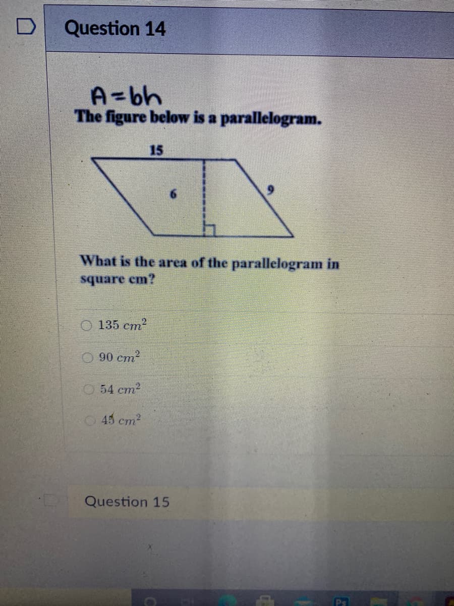 Question 14
A=bh
The figure below is a parallelogram.
15
What
the area of the parallelogram in
square cm?
135 cm2
90 cm2
O 54 cm2
O45 cm2
Question 15
