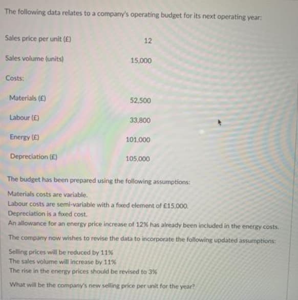 The following data relates to a company's operating budget for its next operating year:
Sales price per unit (E)
12
Sales volume (units)
15,000
Costs:
Materials (E)
52,500
Labour (E)
33,800
Energy (E)
101.000
Depreciation (E)
105,000
The budget has been prepared using the following assumptions:
Materials costs are variable.
Labour costs are semi-variable with a fixed element of £15,000.
Depreciation is a fixed cost.
An allowance for an energy price increase of 12% has already been included in the energy costs.
The company now wishes to revise the data to incorporate the following updated assumptions:
Selling prices will be reduced by 11%
The sales volume will increase by 11%
The rise in the energy prices should be revised to 3%
What will be the company's new selling price per unit for the year?
