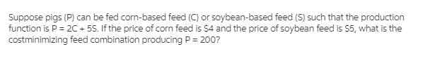 Suppose pigs (P) can be fed corn-based feed (C) or soybean-based feed (S) such that the production
function is P = 20 + 55. If the price of corn feed is $4 and the price of soybean feed is $5, what is the
costminimizing feed combination producing P = 200?
