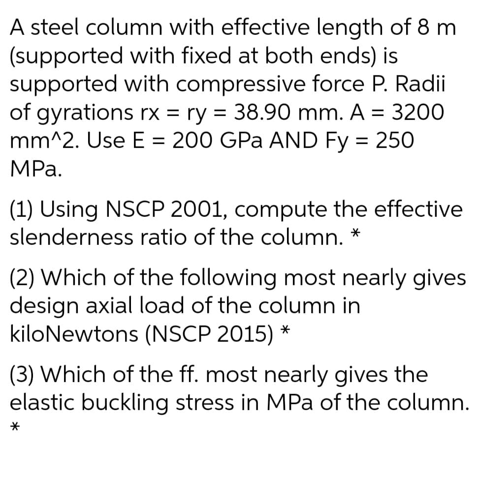 A steel column with effective length of 8 m
(supported with fixed at both ends) is
supported with compressive force P. Radii
of gyrations rx = ry = 38.90 mm. A = 3200
mm^2. Use E = 200 GPa AND Fy = 250
MРа.
(1) Using NSCP 2001, compute the effective
slenderness ratio of the column.
(2) Which of the following most nearly gives
design axial load of the column in
kiloNewtons (NSCP 2015)
(3) Which of the ff. most nearly gives the
elastic buckling stress in MPa of the column.
