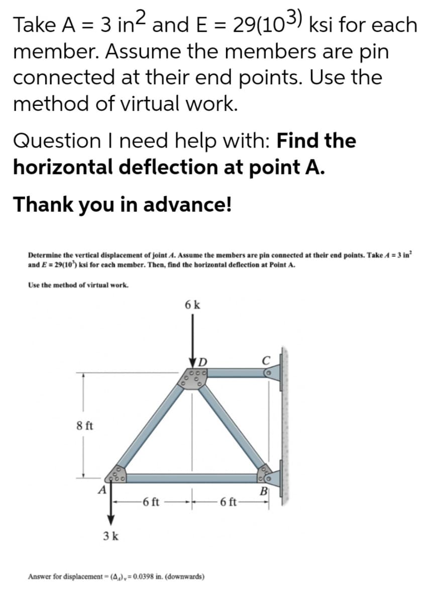 Take A = 3 in? and E = 29(103) ksi for each
member. Assume the members are pin
connected at their end points. Use the
method of virtual work.
%3D
Question I need help with: Find the
horizontal deflection at point A.
Thank you in advance!
Determine the vertical displacement of joint A. Assume the members are pin connected at their end points. Take A = 3 in
and E = 29(10') ksi for each member. Then, find the horizontal deflection at Point A.
Use the method of virtual work.
6 k
8 ft
A
B
6 ft
-6 ft
3k
Answer for displacement = (4,),=0.0398 in. (downwards)
