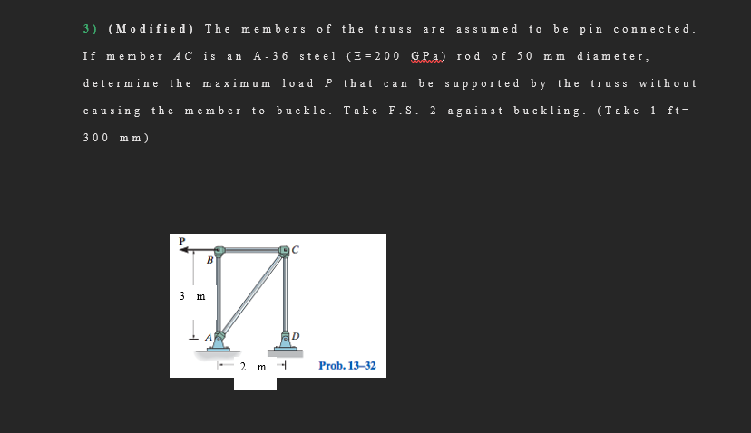 3) (Modif ied) The m embers of the truss
are assum ed to be pin co:
connected.
If member AC is an A- 3 6 steel (E = 2 00 GPa) rod of 50 m m diameter,
determine the maximum lo ad P that
be supported by the truss without
сan
causing th e member to
buckle. Take F.S. 2 against buckling. (Take 1 ft=
300 mm)
B
3 m
A
ID
-2 m -
Prob. 13-32
