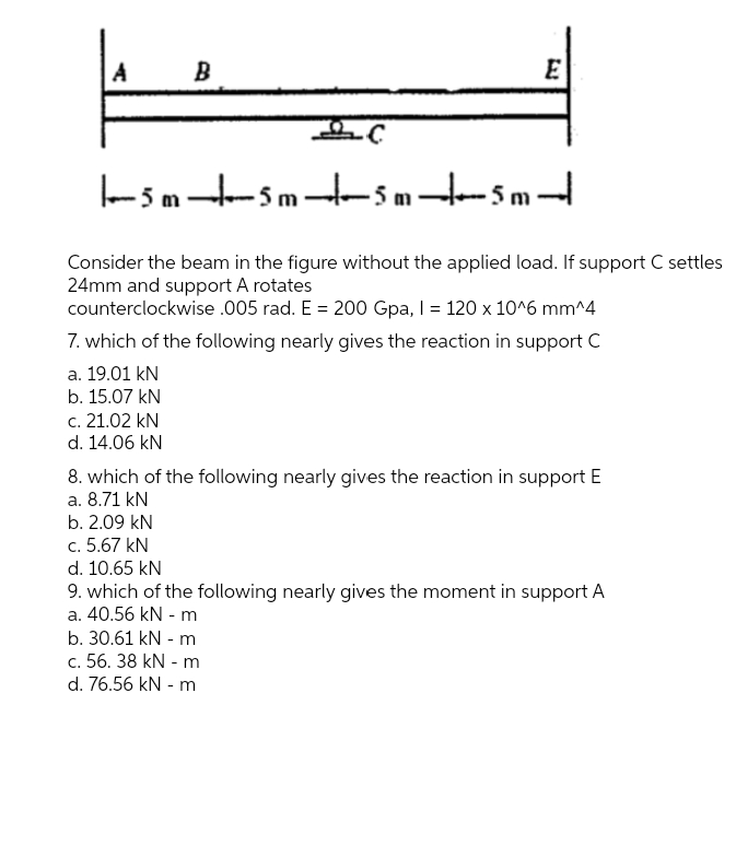 A
B
- 5 m -S m H- 5 m - 5 m -
Consider the beam in the figure without the applied load. If support C settles
24mm and support A rotates
counterclockwise .005 rad. E = 200 Gpa, I = 120 x 10^6 mm^4
7. which of the following nearly gives the reaction in support C
a. 19.01 kN
b. 15.07 kN
c. 21.02 kN
d. 14.06 kN
8. which of the following nearly gives the reaction in support E
a. 8.71 kN
b. 2.09 kN
c. 5.67 kN
d. 10.65 kN
9. which of the following nearly gives the moment in support A
a. 40.56 kN - m
b. 30.61 kN - m
c. 56. 38 kN - m
d. 76.56 kN - m
