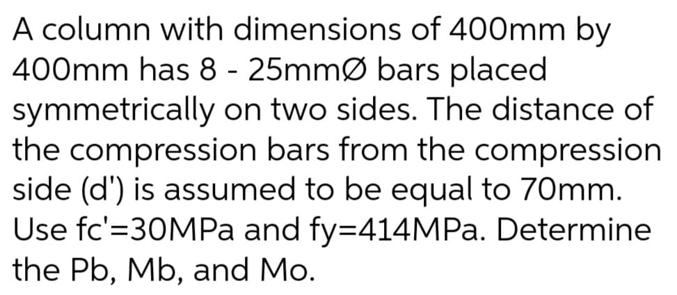 A column with dimensions of 400mm by
400mm has 8 - 25mmØ bars placed
symmetrically on two sides. The distance of
the compression bars from the compression
side (d') is assumed to be equal to 70mm.
Use fc'=30MPA and fy=414MP.. Determine
the Pb, Mb, and Mo.
