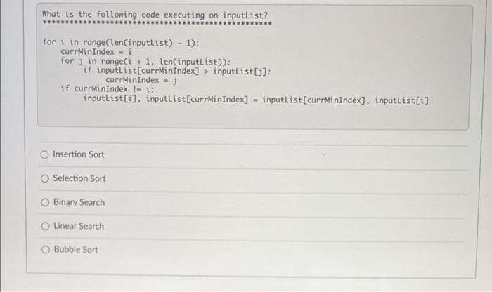 What is the following code executing on inputlist?
*..
for i in range(len(inputList) - 1):
currMinIndex - i
for j in range(i + 1, len(inputlist)):
if inputlist[currMinindex] > inputlist[j]:
currMinindex -j
if currMinIndex !- i:
inputlist[i], inputlist[currMinIndex] inputList[currMinIndex], inputlist[i]
Insertion Sort
Selection Sort
Binary Search
Linear Search
O Bubble Sort
