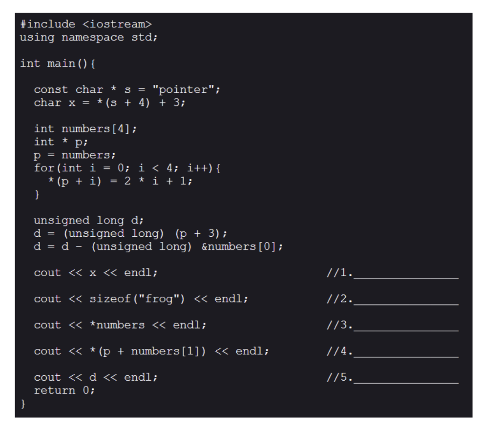 #include <iostream>
using namespace std;
int main() {
const char * s = "pointer";
char x = * (s + 4) + 3;
int numbers[4];
int * p;
p = numbers;
for(int i = 0; i < 4; i++) {
* (p + i) = 2 * i + l;
}
unsigned long d;
(unsigned long) (p + 3);
d = d - (unsigned long) &numbers[0];
d =
cout << x « endl;
//1.
cout « sizeof("frog") « endl;
//2.
cout <« *numbers << endl;
//3.
cout << * (p + numbers[1]) <« endl;
//4.
cout <« d « endl;
//5.
return 0;
