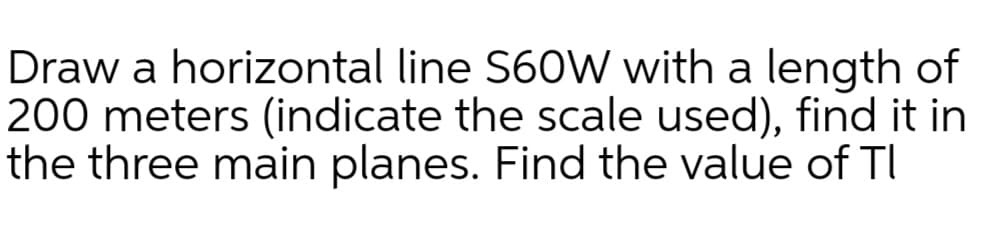 Draw a horizontal line S60W with a length of
200 meters (indicate the scale used), find it in
the three main planes. Find the value of TI
