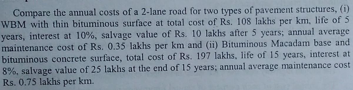 Compare the annual costs of a 2-lane road for two types of pavement structures, (i)
WBM with thin bituminous surface at total cost of Rs. 108 lakhs per km, life of 5
years, interest at 10%, salvage value of Rs. 10 lakhs after 5 years; annual average
maintenance cost of Rs. 0.35 lakhs per km and (ii) Bituminous Macadam base and
bituminous concrete surface, total cost of Rs. 197 lakhs, life of 15 years, interest at
8%, salvage value of 25 lakhs at the end of 15 years; annual average maintenance cost
Rs. 0.75 lakhs per km.
