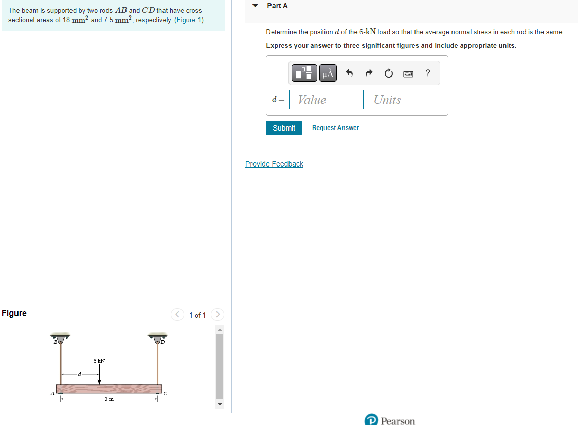 The beam is supported by two rods AB and CD that have cross-
sectional areas of 18 mm² and 7.5 mm², respectively. (Figure 1)
Figure
< 1 of 1
LI
6 kN
d
3 m
Part A
Determine the position d of the 6-kN load so that the average normal stress in each rod is the same.
Express your answer to three significant figures and include appropriate units.
?
d=
Value
Units
Submit
Provide Feedback
Request Answer
P Pearson