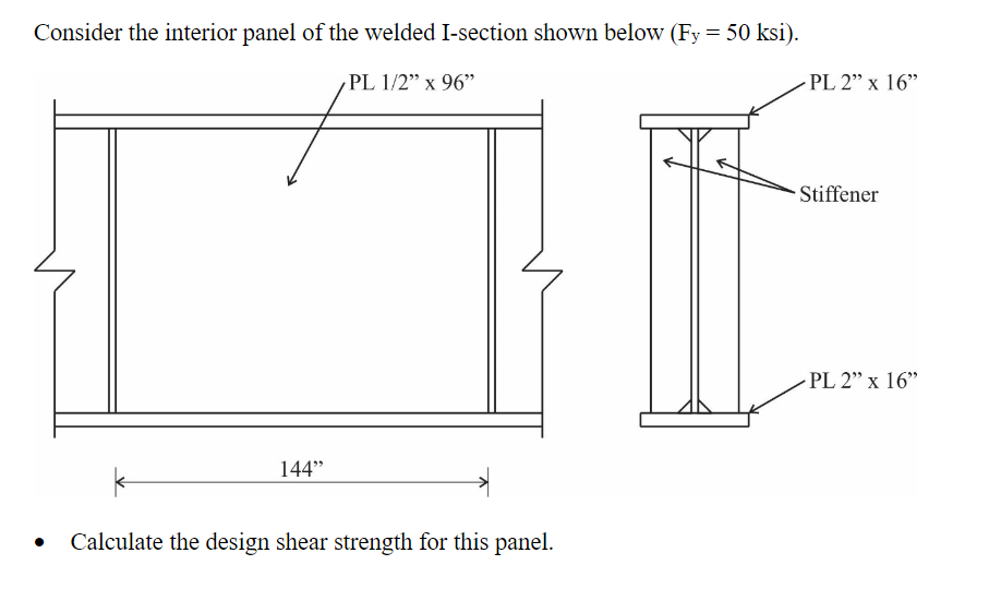 Consider the interior panel of the welded I-section shown below (Fy = 50 ksi).
PL 1/2" x 96"
PL 2" x 16"
Stiffener
PL 2" x 16"
144"
Calculate the design shear strength for this panel.
