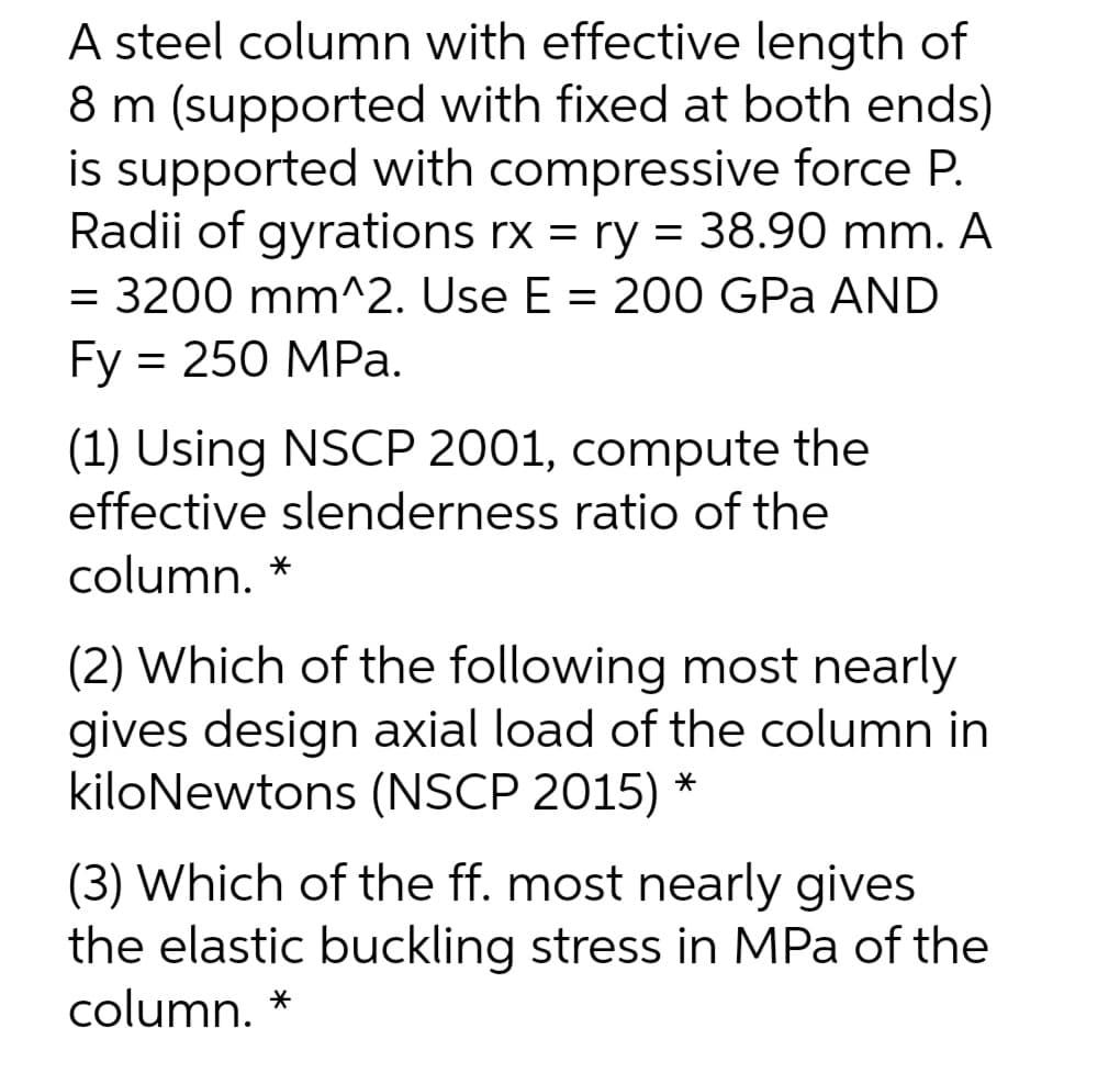 A steel column with effective length of
8 m (supported with fixed at both ends)
is supported with compressive force P.
Radii of gyrations rx = ry = 38.90 mm. A
= 3200 mm^2. Use E = 200 GPa AND
Fy = 250 MPa.
(1) Using NSCP 2001, compute the
effective slenderness ratio of the
column. *
(2) Which of the following most nearly
gives design axial load of the column in
kiloNewtons (NSCP 2015) *
(3) Which of the ff. most nearly gives
the elastic buckling stress in MPa of the
column.
