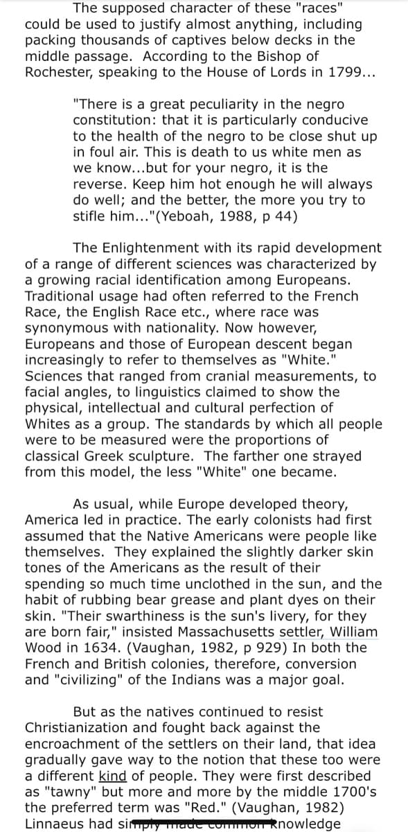 The supposed character of these "races"
could be used to justify almost anything, including
packing thousands of captives below decks in the
middle passage. According to the Bishop of
Rochester, speaking to the House of Lords in 1799...
"There is a great peculiarity in the negro
constitution: that it is particularly conducive
to the health of the negro to be close shut up
in foul air. This is death to us white men as
we know...but for your negro, it is the
reverse. Keep him hot enough he will always
do well; and the better, the more you try to
stifle him..."(Yeboah, 1988, p 44)
The Enlightenment with its rapid development
of a range of different sciences was characterized by
a growing racial identification among Europeans.
Traditional usage had often referred to the French
Race, the English Race etc., where race was
synonymous with nationality. Now however,
Europeans and those of European descent began
increasingly to refer to themselves as "White."
Sciences that ranged from cranial measurements, to
facial angles, to linguistics claimed to show the
physical, intellectual and cultural perfection of
Whites as a group. The standards by which all people
were to be measured were the proportions of
classical Greek sculpture. The farther one strayed
from this model, the less "White" one became.
As usual, while Europe developed theory,
America led in practice. The early colonists had first
assumed that the Native Americans were people like
themselves. They explained the slightly darker skin
tones of the Americans as the result of their
spending so much time unclothed in the sun, and the
habit of rubbing bear grease and plant dyes on their
skin. "Their swarthiness is the sun's livery, for they
are born fair," insisted Massachusetts settler, William
Wood in 1634. (Vaughan, 1982, p 929) In both the
French and British colonies, therefore, conversion
and "civilizing" of the Indians was a major goal.
But as the natives continued to resist
Christianization and fought back against the
encroachment of the settlers on their land, that idea
gradually gave way to the notion that these too were
a different kind of people. They were first described
as "tawny" but more and more by the middle 1700's
the preferred term was "Red." (Vaughan, 1982)
Linnaeus had simply maut tummon Rhowledge
