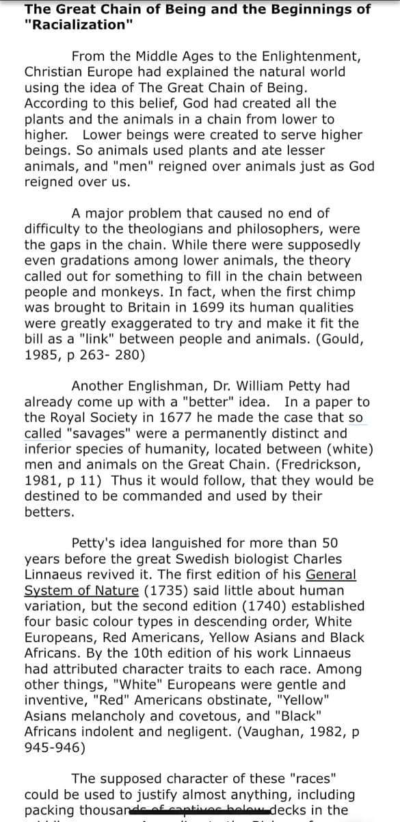 The Great Chain of Being and the Beginnings of
"Racialization"
From the Middle Ages to the Enlightenment,
Christian Europe had explained the natural world
using the idea of The Great Chain of Being.
According to this belief, God had created all the
plants and the animals in a chain from lower to
higher. Lower beings were created to serve higher
beings. So animals used plants and ate lesser
animals, and "men" reigned over animals just as God
reigned over us.
A major problem that caused no end of
difficulty to the theologians and philosophers, were
the gaps in the chain. While there were supposedly
even gradations among lower animals, the theory
called out for something to fill in the chain between
people and monkeys. In fact, when the first chimp
was brought to Britain in 1699 its human qualities
were greatly exaggerated to try and make it fit the
bill as a "link" between people and animals. (Gould,
1985, p 263- 280)
Another Englishman, Dr. William Petty had
already come up with a "better" idea. In a paper to
the Royal Society in 1677 he made the case that so
called "savages" were a permanently distinct and
inferior species of humanity, located between (white)
men and animals on the Great Chain. (Fredrickson,
1981, p 11) Thus it would follow, that they would be
destined to be commanded and used by their
betters.
Petty's idea languished for more than 50
years before the great Swedish biologist Charles
Linnaeus revived it. The first edition of his General
System of Nature (1735) said little about human
variation, but the second edition (1740) established
four basic colour types in descending order, White
Europeans, Red Americans, Yellow Asians and Black
Africans. By the 10th edition of his work Linnaeus
had attributed character traits to each race. Among
other things, "White" Europeans were gentle and
inventive, "Red" Americans obstinate, "Yellow"
Asians melancholy and covetous, and "Black"
Africans indolent and negligent. (Vaughan, 1982, p
945-946)
The supposed character of these "races"
could be used to justify almost anything, including
packing thousande of cantivoc belew decks in the
